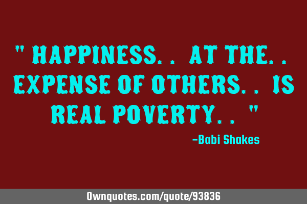 " HAPPINESS.. at the.. EXPENSE of OTHERS.. is REAL POVERTY.. "