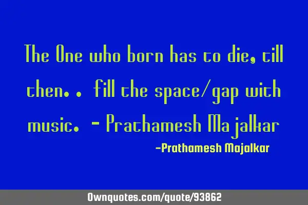 The One who born has to die, till then.. fill the space/gap with music. - Prathamesh M