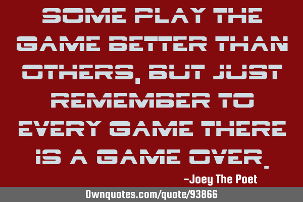 Some play the game better than others, but just remember to every game there is a GAME OVER