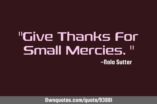 "Give Thanks For Small Mercies."