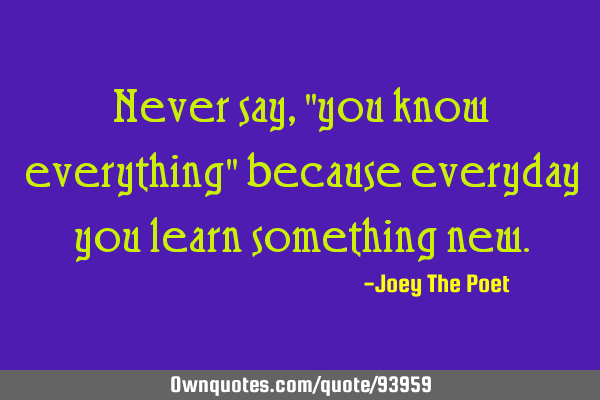 Never say, "you know everything" because everyday you learn something