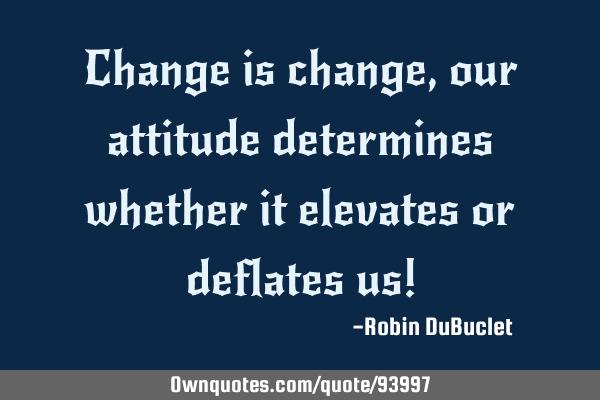Change is change, our attitude determines whether it elevates or deflates us!