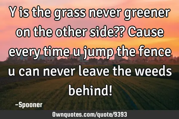 Y is the grass never greener on the other side?? Cause every time u jump the fence u can never