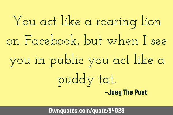 You act like a roaring lion on Facebook, but when I see you in public you act like a puddy