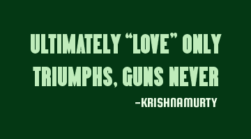 ULTIMATELY “LOVE” ONLY TRIUMPHS, GUNS NEVER