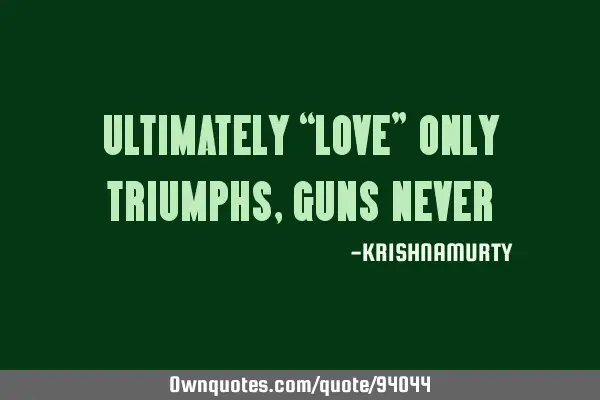 ULTIMATELY “LOVE” ONLY TRIUMPHS, GUNS NEVER
