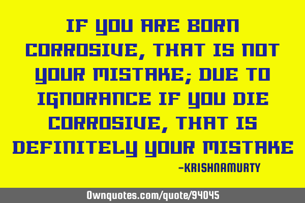 IF YOU ARE BORN CORROSIVE, THAT IS NOT YOUR MISTAKE; DUE TO IGNORANCE IF YOU DIE CORROSIVE, THAT IS