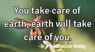 You take care of earth, earth will take care of you.