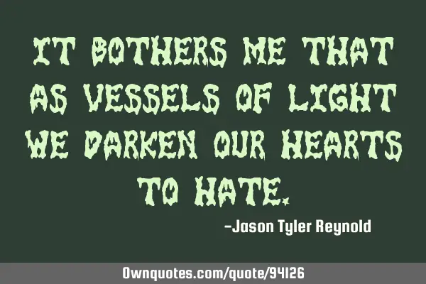 It bothers me that as vessels of light we darken our hearts to