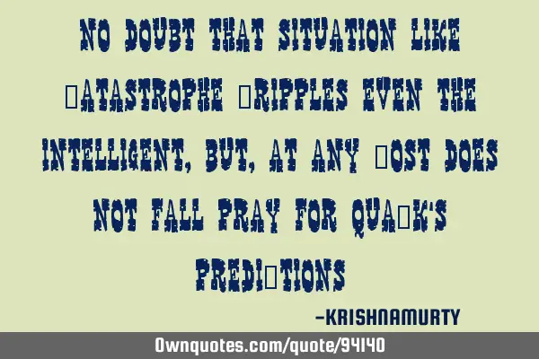 NO DOUBT THAT SITUATION LIKE CATASTROPHE CRIPPLES EVEN THE INTELLIGENT, BUT, AT ANY COST DOES NOT FA