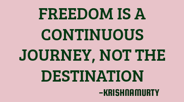 FREEDOM IS A CONTINUOUS JOURNEY, NOT THE DESTINATION