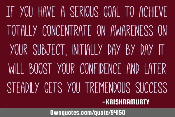 If you have a serious goal to achieve totally concentrate on awareness on your subject, initially