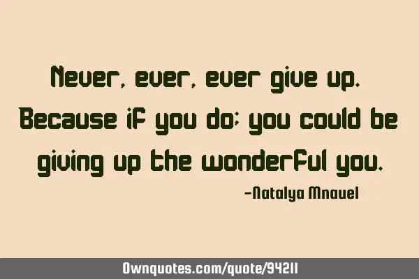 Never, ever, ever give up. Because if you do; you could be giving up the wonderful