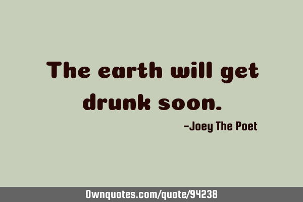 The earth will get drunk