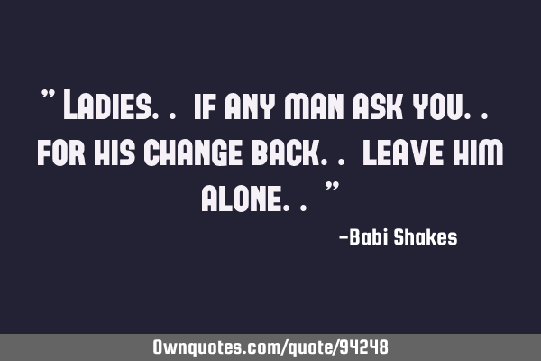 " Ladies.. if any man ask you.. for his change back.. leave him alone.. "