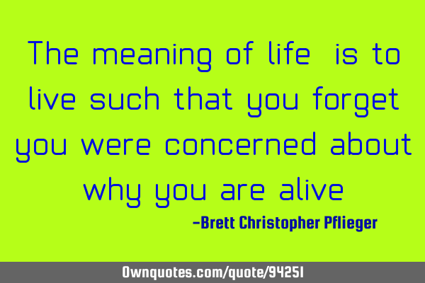 The meaning of life, is to live such that you forget you were concerned about why you are