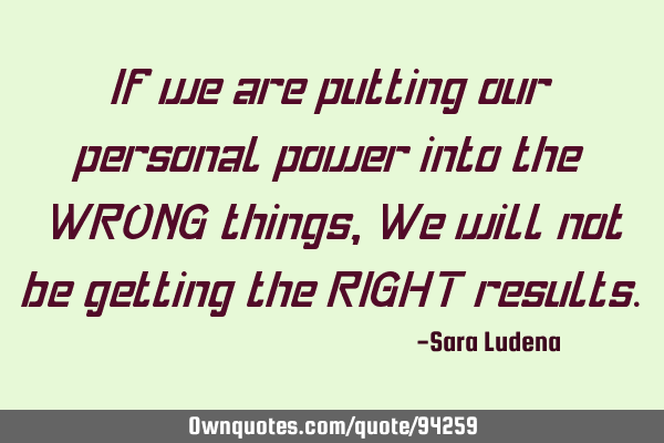 If we are putting our personal power into the WRONG things, We will not be getting the RIGHT