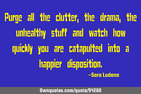 Purge all the clutter, the drama, the unhealthy stuff and watch how quickly you are catapulted into