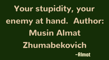 Your stupidity, your enemy at hand. Author: Musin Almat Zhumabekovich