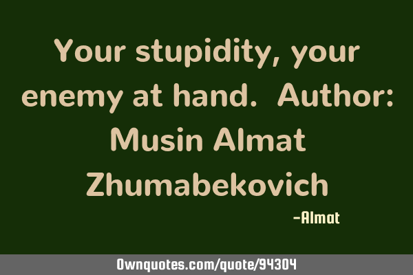 Your stupidity, your enemy at hand. Author: Musin Almat Z