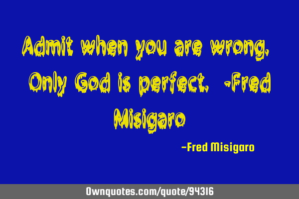 Admit when you are wrong. Only God is perfect. -Fred M