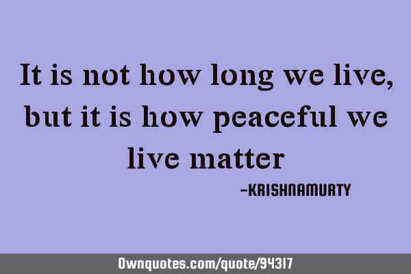 It is not how long we live, but it is how peaceful we live