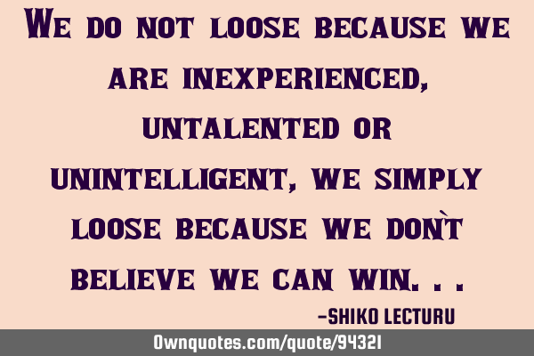 We do not loose because we are inexperienced, untalented or unintelligent, we simply loose because