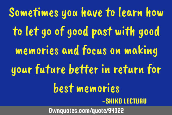 Sometimes you have to learn how to let go of good past with good memories and focus on making your