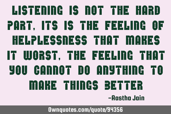 Listening is not the hard part, its is the feeling of helplessness that makes it worst, the feeling