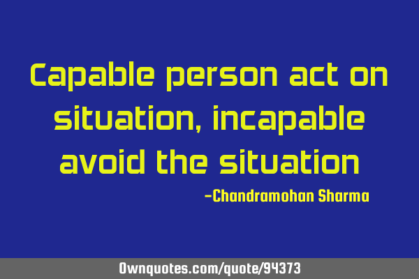 Capable person act on situation, incapable avoid the