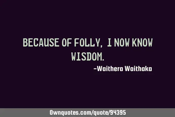 Because of folly, I now know