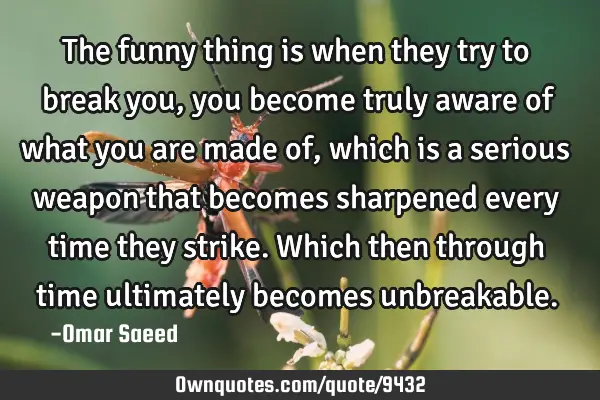 The funny thing is when they try to break you, you become truly aware of what you are made of,