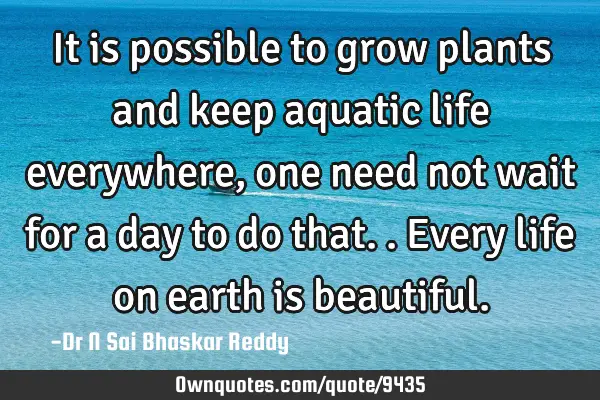 It is possible to grow plants and keep aquatic life everywhere, one need not wait for a day to do