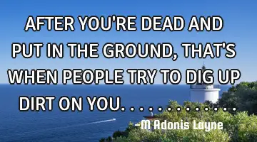 AFTER YOU'RE DEAD AND PUT IN THE GROUND, THAT'S WHEN PEOPLE TRY TO DIG UP DIRT ON YOU.............