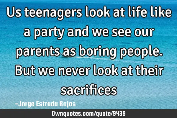 Us teenagers look at life like a party and we see our parents as boring people. But we never look