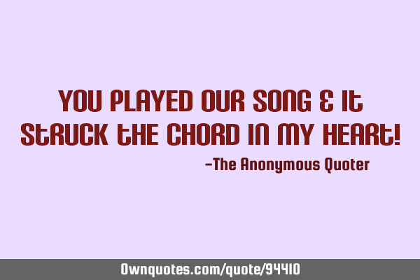 You played our song & it struck the chord in my heart!