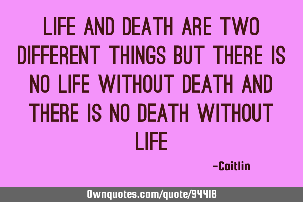 Life and Death are two different things but there is no Life without Death and there is no Death