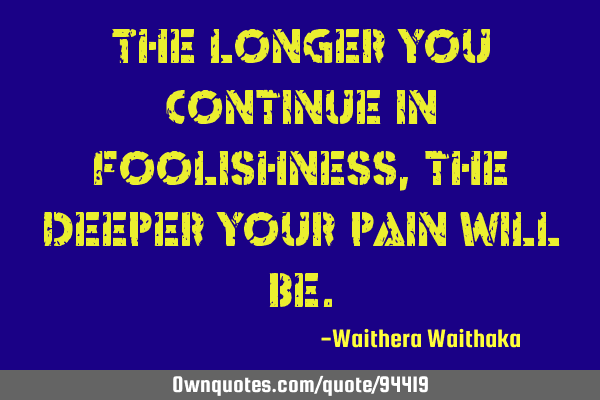 The longer you continue in foolishness, the deeper your pain will