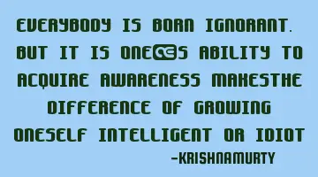 EVERYBODY IS BORN IGNORANT. BUT IT IS ONE’S ABILITY TO ACQUIRE AWARENESS MAKESTHE DIFFERENCE OF GR
