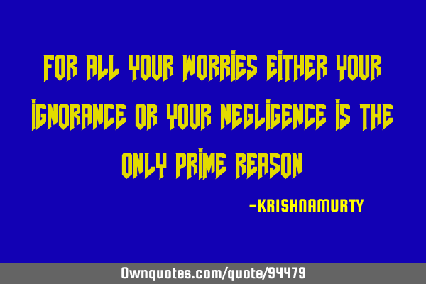 FOR ALL YOUR WORRIES EITHER YOUR IGNORANCE OR YOUR NEGLIGENCE IS THE ONLY PRIME REASON