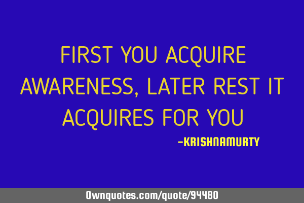 FIRST YOU ACQUIRE AWARENESS, LATER REST IT ACQUIRES FOR YOU