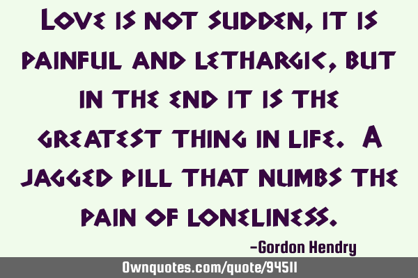 Love is not sudden, it is painful and lethargic, but in the end it is the greatest thing in life. A