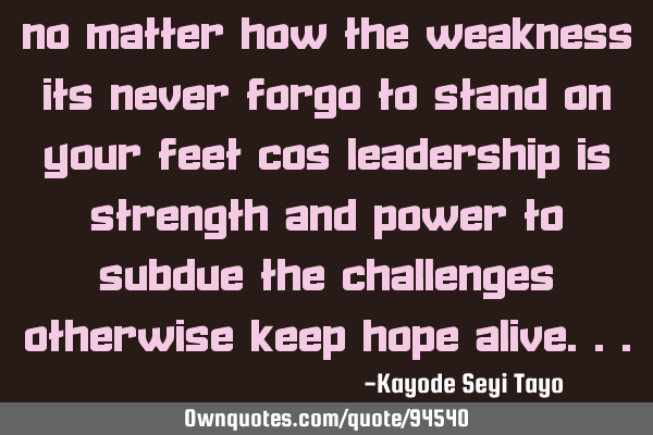 No matter how the weakness its never forgo to stand on your feet cos leadership is strength and