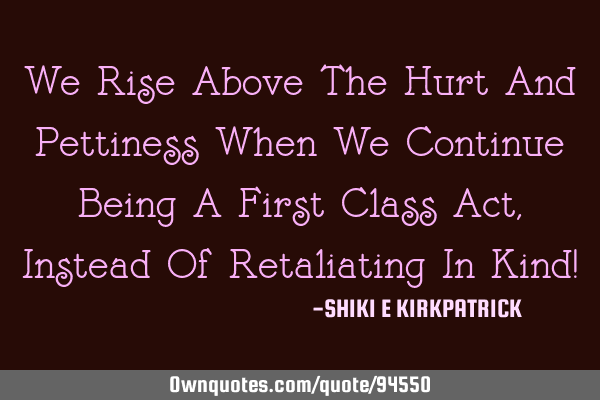 We Rise Above The Hurt And Pettiness When We Continue Being A First Class Act, Instead Of R