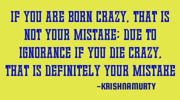 IF YOU ARE BORN CRAZY, THAT IS NOT YOUR MISTAKE; DUE TO IGNORANCE IF YOU DIE CRAZY, THAT IS DEFINITE