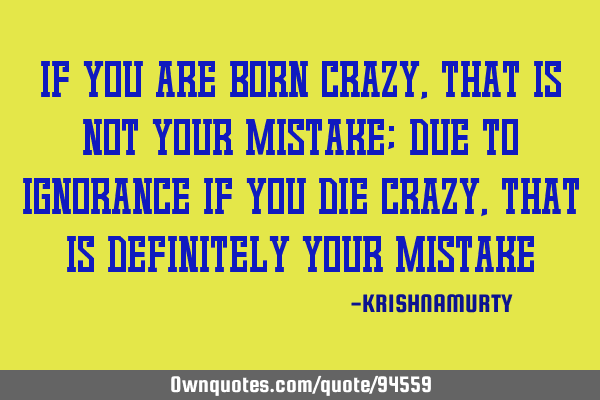 IF YOU ARE BORN CRAZY, THAT IS NOT YOUR MISTAKE; DUE TO IGNORANCE IF YOU DIE CRAZY, THAT IS DEFINITE