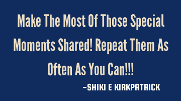 Make The Most Of Those Special Moments Shared! Repeat Them As Often As You Can!!!