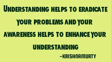 Understanding helps to eradicate your problems and your awareness helps to enhance your