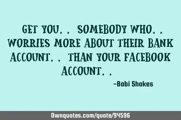 " Get you.. SOMEBODY WHO.. worries MORE ABOUT their BANK ACCOUNT.. than your FACEBOOK ACCOUNT.. "