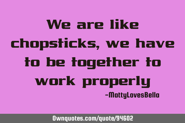 We are like chopsticks , we have to be together to work